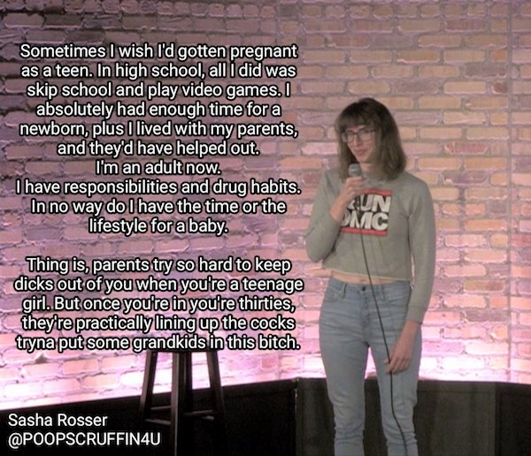funny stand up jokes - photo caption - Sometimes I wish I'd gotten pregnant as a teen. In high school, all I did was skip school and play video games. I absolutely had enough time for a newborn, plus I lived with my parents, and they'd have helped out. I'