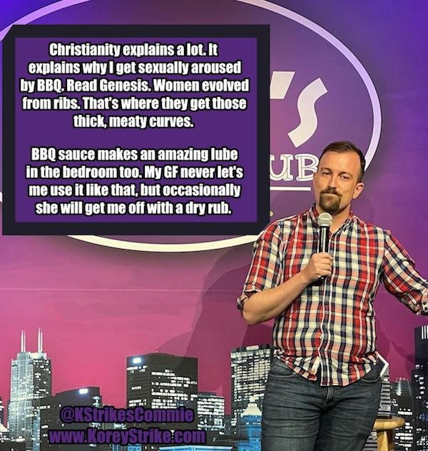 funny stand up jokes - music artist - Christianity explains a lot. It explains why I get sexually aroused by Bbq. Read Genesis. Women evolved from ribs. That's where they get those thick, meaty curves. S Bbq sauce makes an amazing lube in the bedroom too.