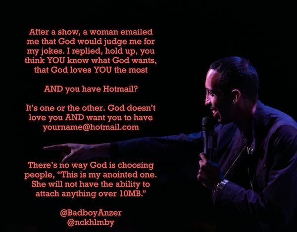 funny stand up jokes - performance - After a show, a woman emailed me that God would judge me for my jokes. I replied, hold up, you think You know what God wants, that God loves You the most And you have Hotmail? It's one or the other. God doesn't love yo