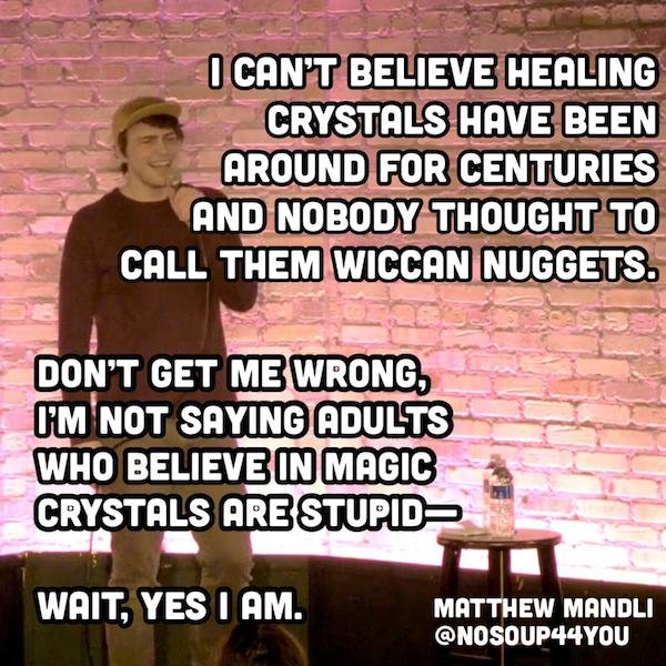 funny stand up jokes - photo caption - I Can'T Believe Healing Crystals Have Been Around For Centuries And Nobody Thought To Call Them Wiccan Nuggets. Don'T Get Me Wrong, I'M Not Saying Adults Who Believe In Magic Crystals Are Stupid Wait, Yes I Am. Matth