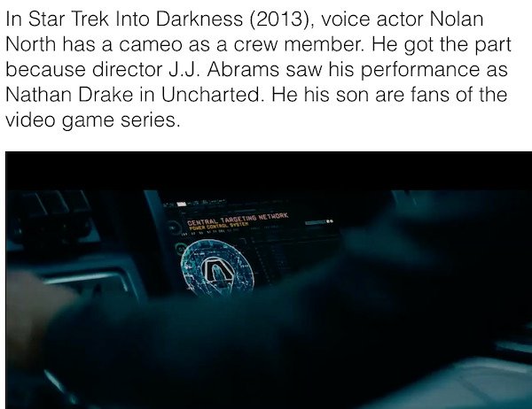 multimedia - In Star Trek Into Darkness 2013, voice actor Nolan North has a cameo as a crew member. He got the part because director J.J. Abrams saw his performance as Nathan Drake in Uncharted. He his son are fans of the video game series. Central Target