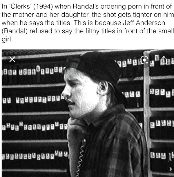 randall from clerks - In 'Clerks' 1994 when Randal's ordering porn in front of the mother and her daughter, the shot gets tighter on him when he says the titles. This is because Jeff Anderson Randal refused to say the filthy titles in front of the small g