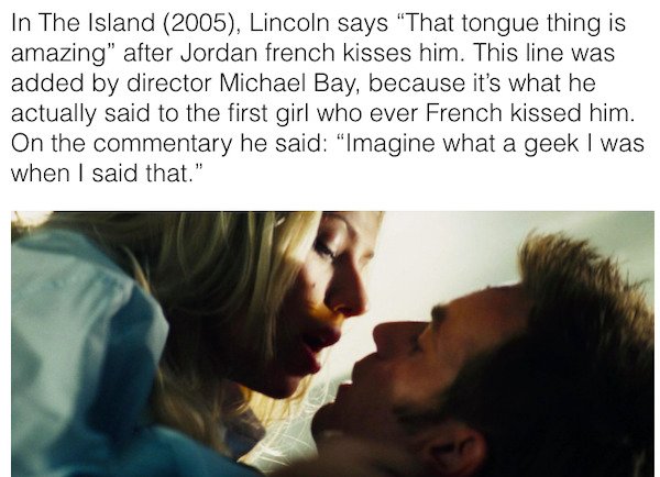 friendship - In The Island 2005, Lincoln says "That tongue thing is amazing" after Jordan french kisses him. This line was added by director Michael Bay, because it's what he actually said to the first girl who ever French kissed him. On the commentary he