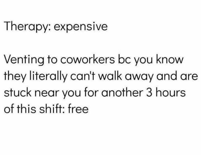 Philosophy - Therapy expensive Venting to coworkers bc you know they literally can't walk away and are stuck near you for another 3 hours of this shift free