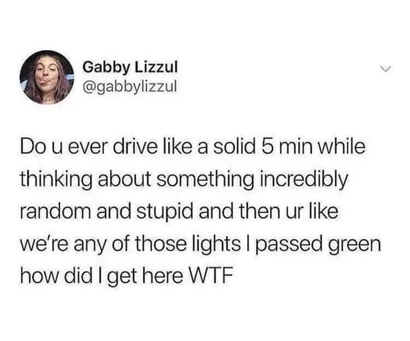 funny memes - relatable memes - rebound breakup memes - Gabby Lizzul Do u ever drive a solid 5 min while thinking about something incredibly random and stupid and then ur we're any of those lights I passed green how did I get here Wtf