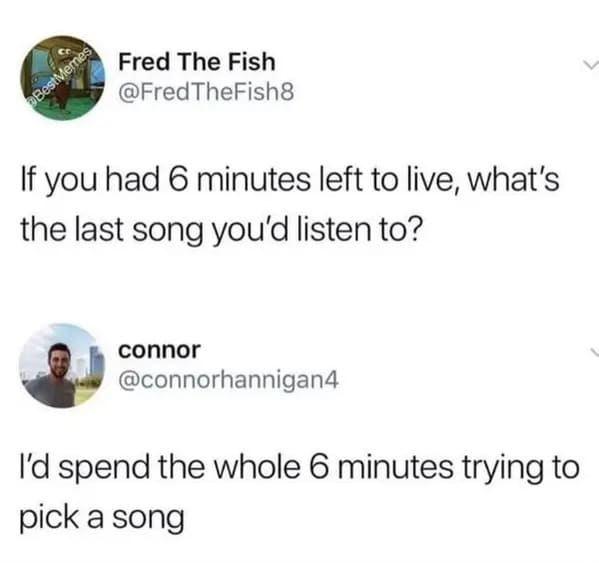 funny memes - relatable memes - straight forward meme - Fred The Fish TheFish8 Best Memes If you had 6 minutes left to live, what's the last song you'd listen to? connor I'd spend the whole 6 minutes trying to pick a song