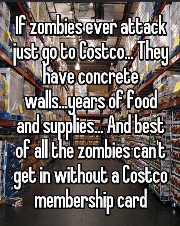 inventory - If zombies ever attack just goto Costco. They have concrete walls..years of Food and supplies... And best of all the zombies can't get in without a Costco membership card