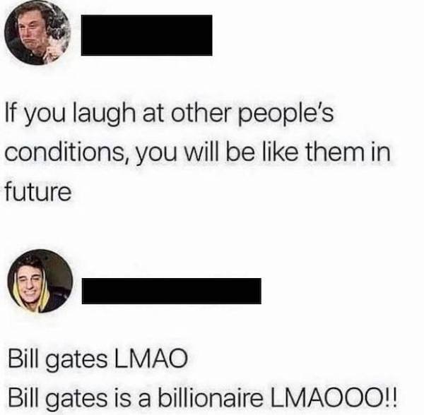 If you laugh at other people's conditions, you will be them in future Bill gates Lmao Bill gates is a billionaire Lmaooo!!