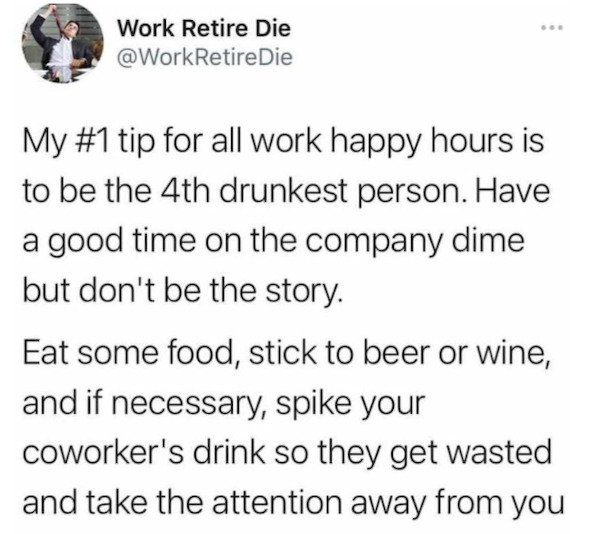 document - Work Retire Die Die My tip for all work happy hours is to be the 4th drunkest person. Have a good time on the company dime but don't be the story. Eat some food, stick to beer or wine, and if necessary, spike your coworker's drink so they get w