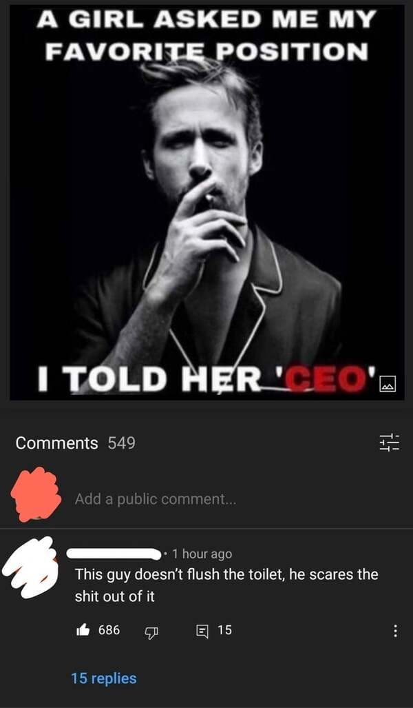 smartass comments - she asked me my favorite position i said ceo - A Girl Asked Me My Favorite Position I Told Her "Ceo'A 549 I! Add a public comment... 1 hour ago This guy doesn't flush the toilet, he scares the shit out of it it 686 E 15 15 replies