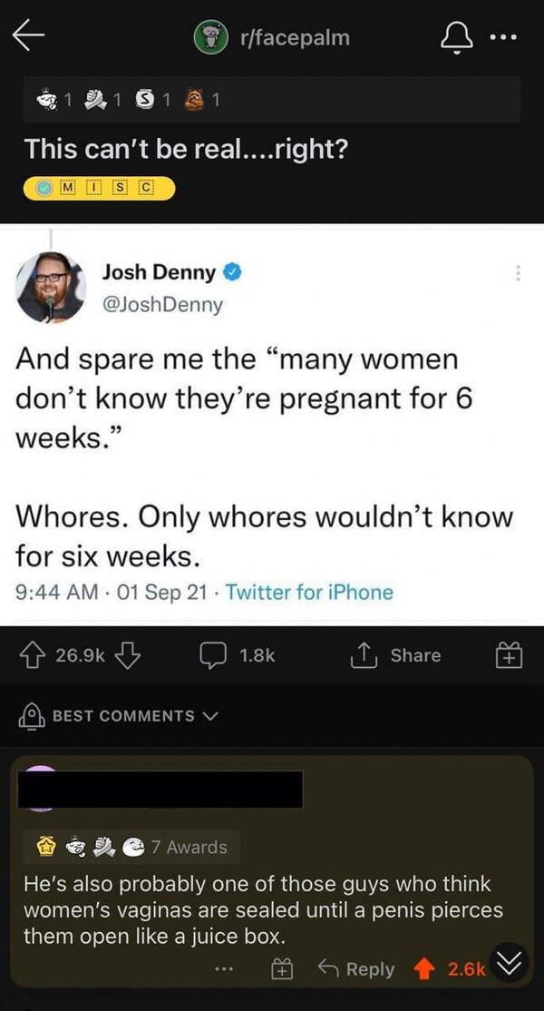smartass comments - screenshot - t Sr rfacepalm ... ... 1 1 1 This can't be real....right? Misc Josh Denny And spare me the many women don't know they're pregnant for 6 weeks. Whores. Only whores wouldn't know for six weeks. 01 Sep 21 . Twitter for iPhone