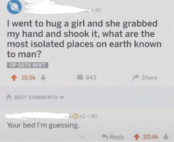 smartass comments - paper - 4h I went to hug a girl and she grabbed my hand and shook it, what are the most isolated places on earth known to man? Op Gets Rekt 843 Best x3.4h Your bed I'm guessing.