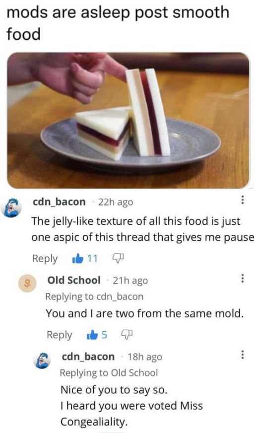smartass comments - material - mods are asleep post smooth food cdn_bacon 22h ago The jelly texture of all this food is just one aspic of this thread that gives me pause 11 7 Old School 21h ago cdn_bacon You and I are two from the same mold. 50 cdn_bacon 