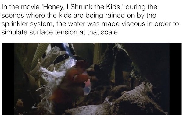 movie facts - fauna - In the movie 'Honey, I Shrunk the Kids,' during the scenes where the kids are being rained on by the sprinkler system, the water was made viscous in order to simulate surface tension at that scale