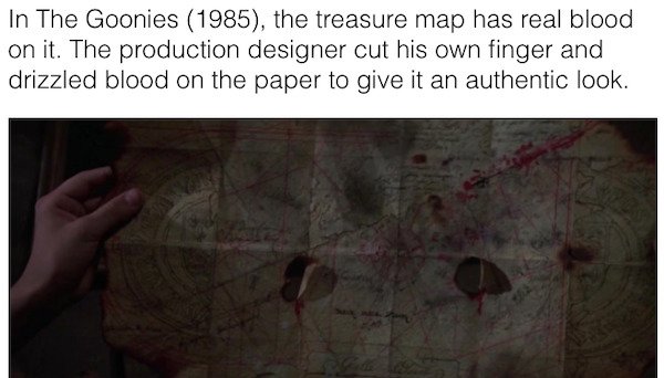 movie facts - human - In The Goonies 1985, the treasure map has real blood on it. The production designer cut his own finger and drizzled blood on the paper to give it an authentic look.