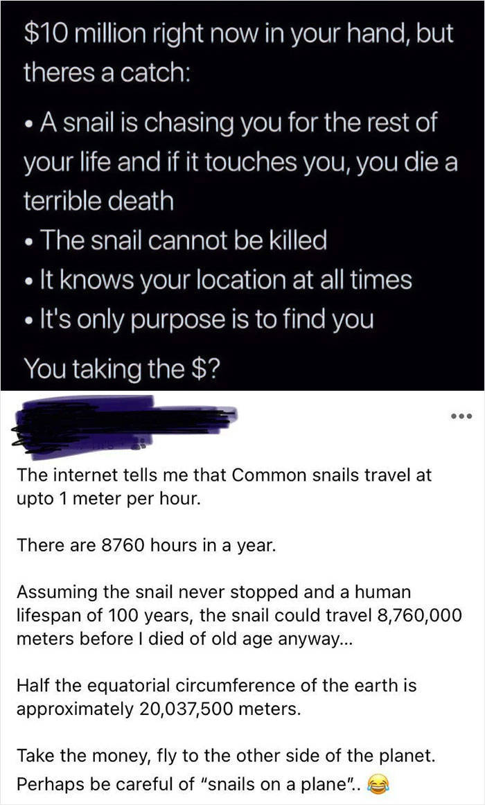 angle - $10 million right now in your hand, but theres a catch A snail is chasing you for the rest of your life and if it touches you, you die a terrible death The snail cannot be killed It knows your location at all times It's only purpose is to find you