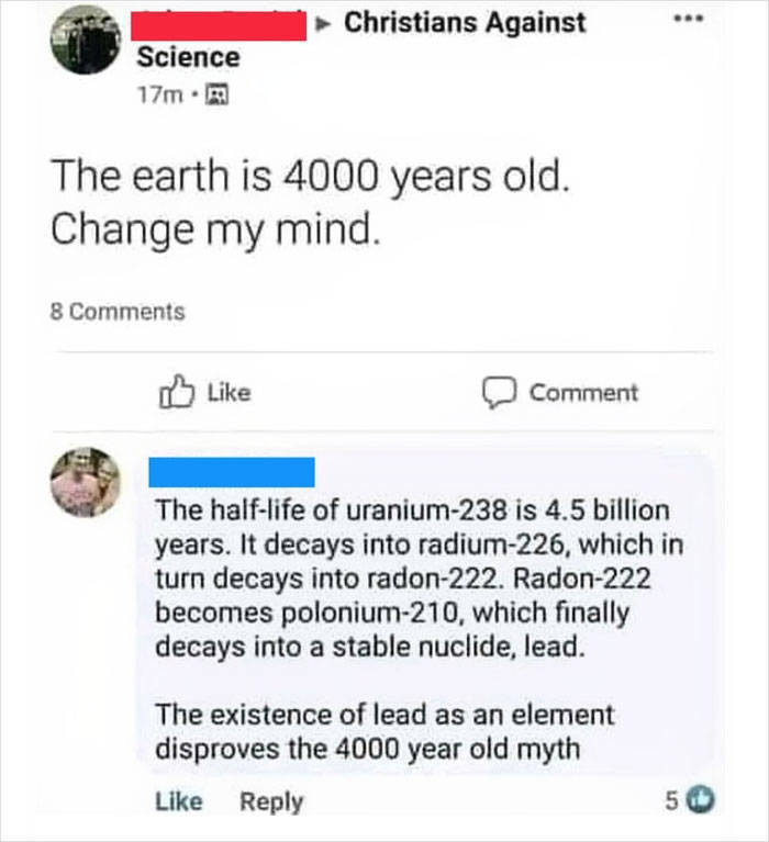 web page - Christians Against ... Science 17m. The earth is 4000 years old. Change my mind 8 Comment The halflife of uranium238 is 4.5 billion years. It decays into radium226, which in turn decays into radon222. Radon222 becomes polonium210, which finally