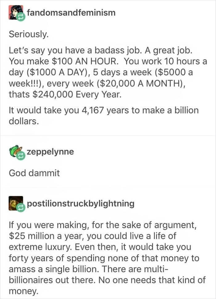 fandomsandfeminism Seriously. Let's say you have a badass job. A great job. You make $100 An Hour. You work 10 hours a day $1000 A Day, 5 days a week $5000 a week!!!, every week $20,000 A Month, thats $240,000 Every Year. It would take you 4,167 years to…