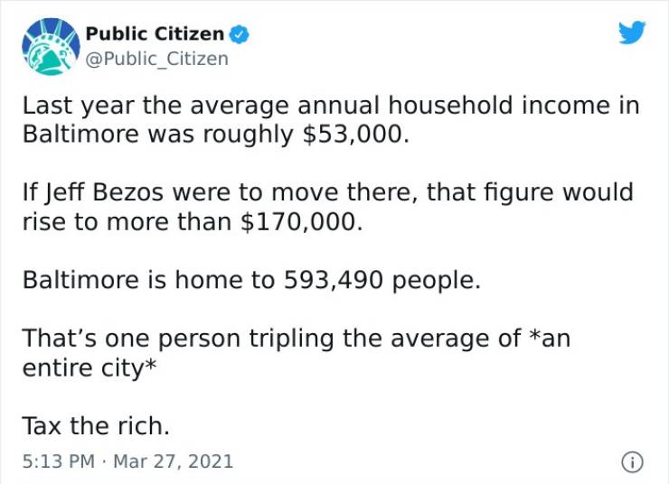 document - Public Citizen Last year the average annual household income in Baltimore was roughly $53,000. If Jeff Bezos were to move there, that figure would rise to more than $170,000. Baltimore is home to 593,490 people. That's one person tripling the a