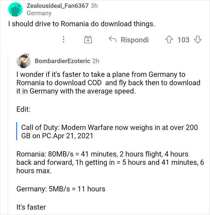 document - Zealousideal_Fan6367 3h Germany I should drive to Romania do download things. 6 Rispondi 103 BombardierEzoteric 2h I wonder if it's faster to take a plane from Germany to Romania to download Cod and fly back then to download it in Germany with 