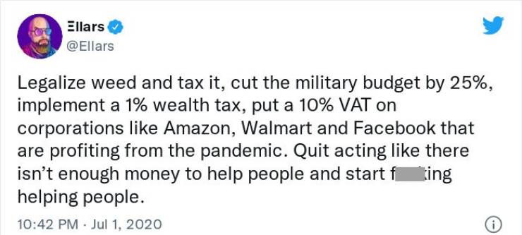 Volodymyr Zelensky - Ellars Legalize weed and tax it, cut the military budget by 25%, implement a 1% wealth tax, put a 10% Vat on corporations Amazon, Walmart and Facebook that are profiting from the pandemic. Quit acting there isn't enough money to help 