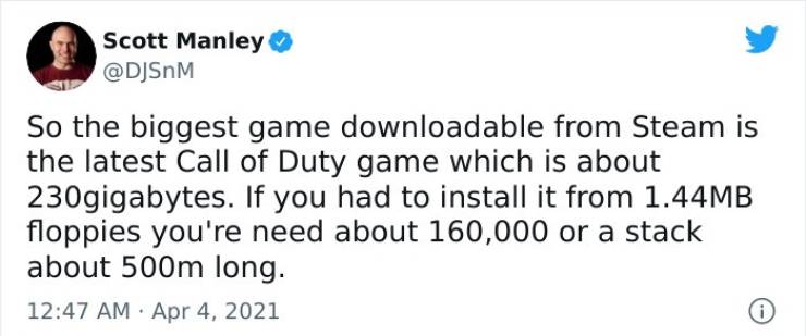 AN Restaurant - Scott Manley So the biggest game downloadable from Steam is the latest Call of Duty game which is about 230gigabytes. If you had to install it from 1.44MB floppies you're need about 160,000 or a stack about 500m long.