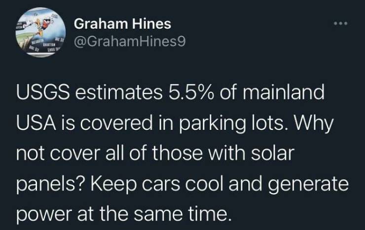 Graham Hines Hines9 Usgs estimates 5.5% of mainland Usa is covered in parking lots. Why not cover all of those with solar panels? Keep cars cool and generate power at the same time.