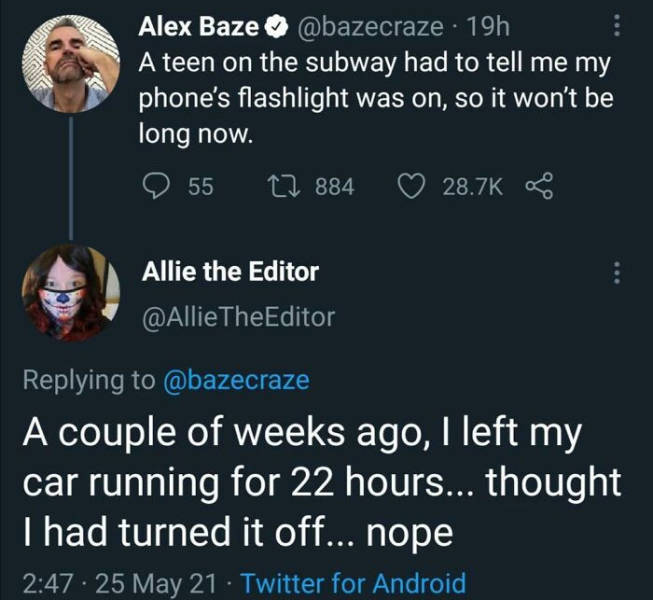 presentation - Alex Baze 19h A teen on the subway had to tell me my phone's flashlight was on, so it won't be long now. 55 12 884 Go Allie the Editor The Editor A couple of weeks ago, I left my car running for 22 hours... thought I had turned it off... no