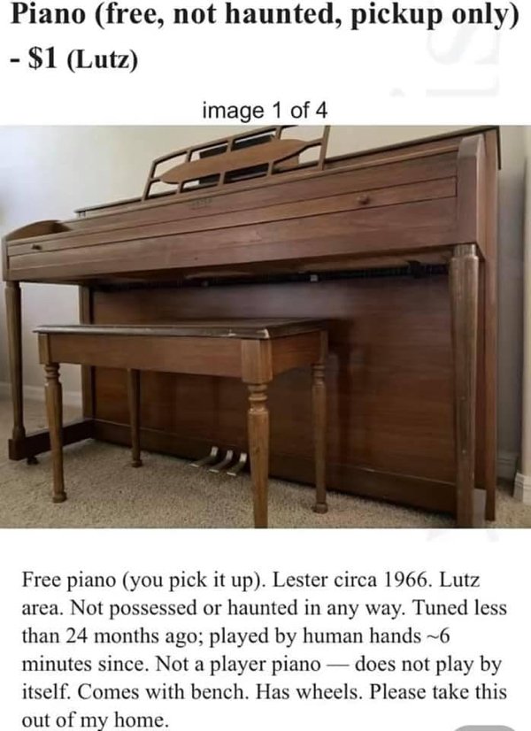 not haunted piano - Piano free, not haunted, pickup only $1 Lutz image 1 of 4 Free piano you pick it up. Lester circa 1966. Lutz area. Not possessed or haunted in any way. Tuned less than 24 months ago; played by human hands ~6 minutes since. Not a player