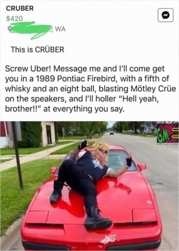 motley crue memes - Cruber $420 Wa This is Crber Screw Uber! Message me and I'll come get you in a 1989 Pontiac Firebird, with a fifth of whisky and an eight ball, blasting Mtley Cre on the speakers, and I'll holler "Hell yeah, brother!!" at everything yo