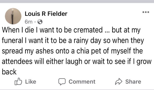 paper - Louis R Fielder 6m. When I die I want to be cremated ... but at my funeral I want it to be a rainy day so when they spread my ashes onto a chia pet of myself the attendees will either laugh or wait to see if I grow back 0 Comment