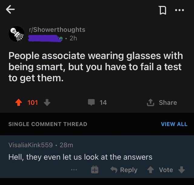 smartass comments - screenshot - R D. rShowerthoughts e. 2h People associate wearing glasses with being smart, but you have to fail a test to get them. 101 14 1 Single Comment Thread View All Visalia Kink559 28m Hell, they even let us look at the answers 