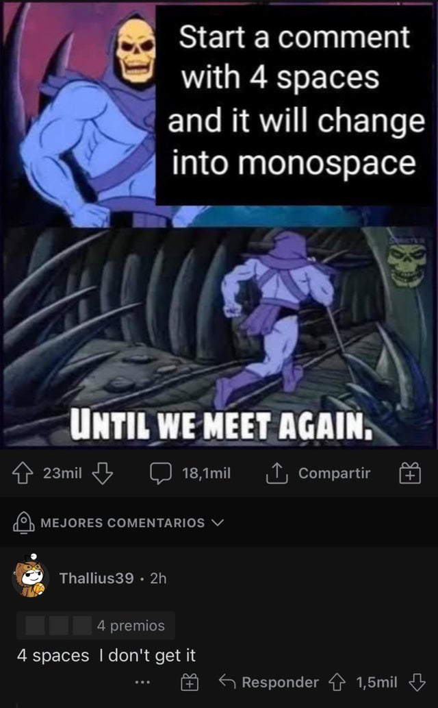 smartass comments - skeletor meme - Start a comment with 4 spaces and it will change into monospace Until We Meet Again. 23mil 18,1mil Compartir B Mejores Comentarios V Thallius39. 2h 4 premios 4 spaces I don't get it 6 Responder 1,5mil