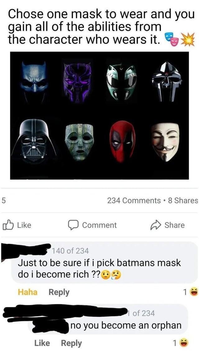 smartass comments - cursed comments - Chose one mask to wear and you gain all of the abilities from the character who wears it. 5 234 . 8 Comment 140 of 234 Just to be sure if i pick batmans mask do i become rich ?? 33 Haha 1 of 234 no you become an orpha