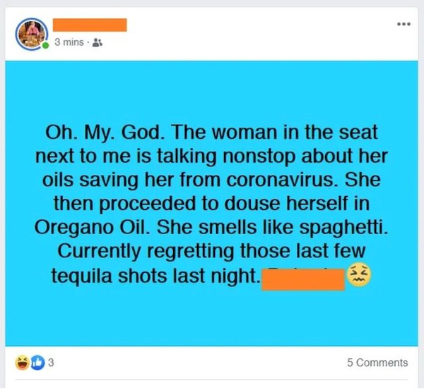 web page - 3 mins. Oh. My. God. The woman in the seat next to me is talking nonstop about her oils saving her from coronavirus. She then proceeded to douse herself in Oregano Oil. She smells spaghetti. Currently regretting those last few tequila shots las