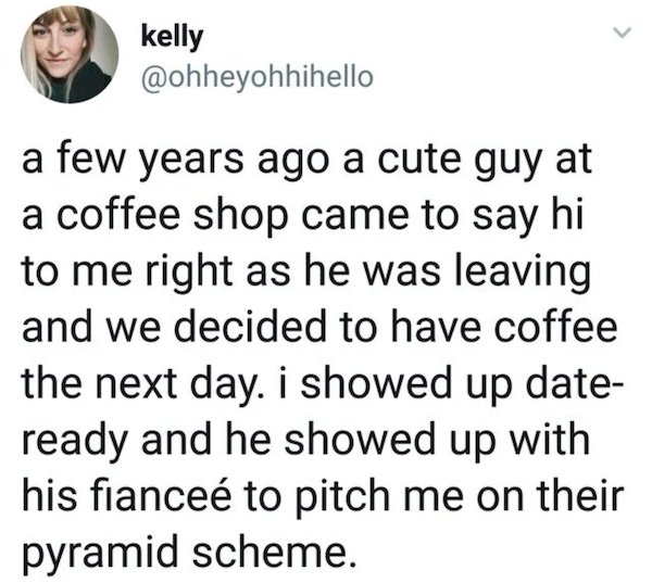 kelly a few years ago a cute guy at a coffee shop came to say hi to me right as he was leaving and we decided to have coffee the next day. I showed up date ready and he showed up with his fiancee to pitch me on their pyramid scheme.