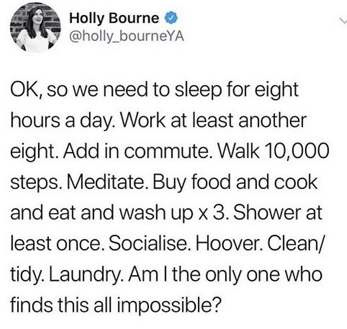 technically true, funny memes - angle - Holly Bourne Ok, so we need to sleep for eight hours a day. Work at least another eight. Add in commute. Walk 10,000 steps. Meditate. Buy food and cook and eat and wash up x 3. Shower at least once. Socialise. Hoove