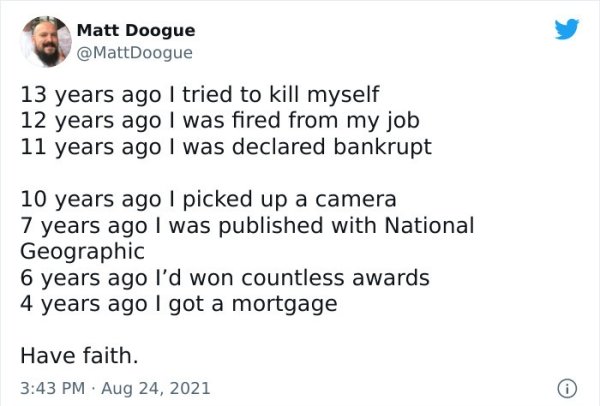 wholesome - feels - paper - Matt Doogue 13 years ago I tried to kill myself 12 years ago I was fired from my job 11 years ago I was declared bankrupt 10 years ago I picked up a camera 7 years ago I was published with National Geographic 6 years ago I'd wo