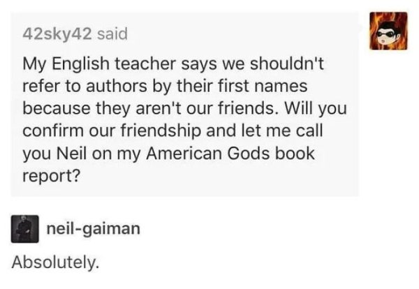 wholesome - feels - neil gaiman memes - 42sky42 said My English teacher says we shouldn't refer to authors by their first names because they aren't our friends. Will you confirm our friendship and let me call you Neil on my American Gods book report? neil