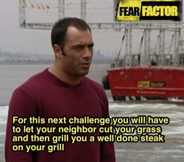 fear factor for this next challenge - Fear Factor For this next challenge you will have to let your neighbor cut your grass and then grill you a well done steak on your grill