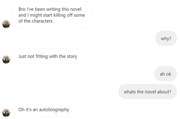website - Bro I've been writing this novel and I might start killing off some of the characters why? Just not fitting with the story ah ok whats the novel about? Oh it's an autobiography