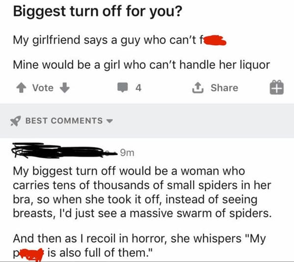 paper - Biggest turn off for you? My girlfriend says a guy who can't fe Mine would be a girl who can't handle her liquor Vote 4 1 Best 9m My biggest turn off would be a woman who carries tens of thousands of small spiders in her bra, so when she took it o