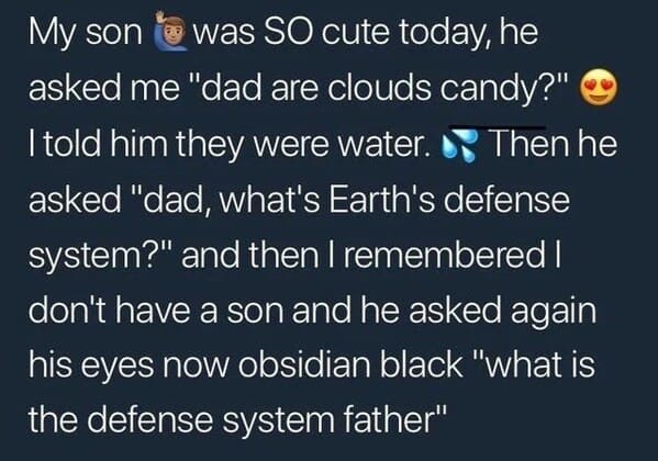 atmosphere - My son was So cute today, he asked me "dad are clouds candy?" I told him they were water. Then he asked "dad, what's Earth's defense system?" and then I remembered | don't have a son and he asked again his eyes now obsidian black "what is the