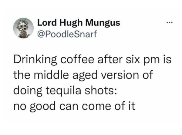 document - ... Lord Hugh Mungus Drinking coffee after six pm is the middle aged version of doing tequila shots no good can come of it