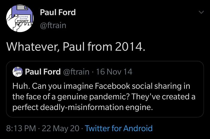 r agedlikewine - Headed Pom Votivy Paul Ford 13 Whatever, Paul from 2014. Paul Ford 16 Nov 14 Huh. Can you imagine Facebook social sharing in the face of a genuine pandemic? They've created a perfect deadlymisinformation engine. 22 May 20 Twitter for Andr