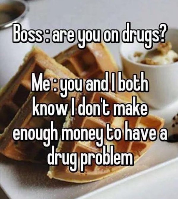 depression memes - baking - Boss are you on drugs? Me you and both know I don't make enough money to have a drug problem