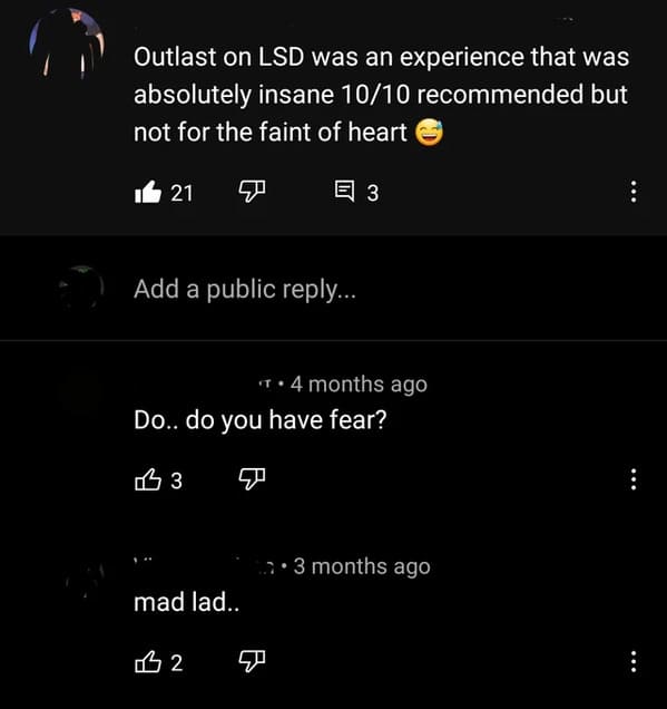 atmosphere - Outlast on Lsd was an experience that was absolutely insane 1010 recommended but not for the faint of heart Il 21 E 3 Add a public ... 4 months ago Do.. do you have fear? 3 3 months ago mad lad.. 2