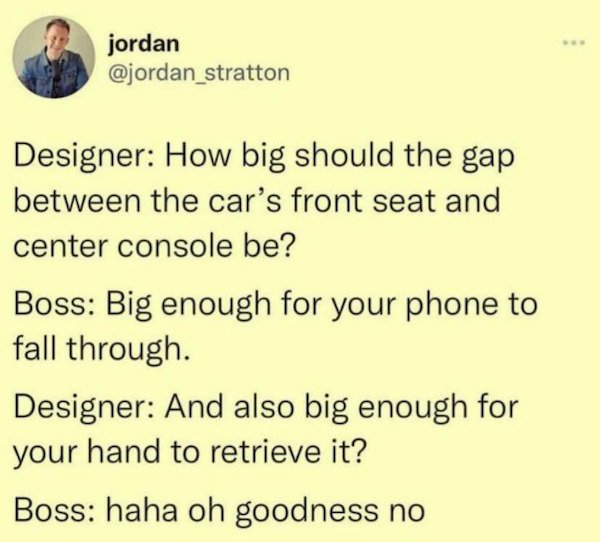 relatable pics that speak the truth - paper - jordan Designer How big should the gap between the car's front seat and center console be? Boss Big enough for your phone to fall through. Designer And also big enough for your hand to retrieve it? Boss haha o