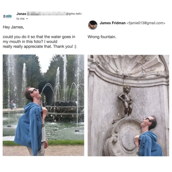 manneken pis - .net> Jonas to me James Fridman  Hey James, could you do it so that the water goes in my mouth in this foto? I would really really appreciate that. Thank you! Wrong fountain