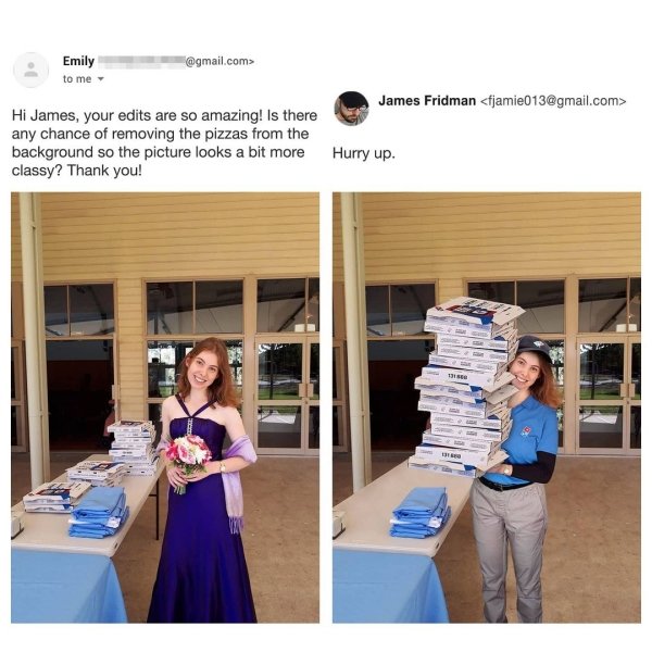 james fridman funny - Emily to me .com> James Fridman  Hi James, your edits are so amazing! Is there any chance of removing the pizzas from the background so the picture looks a bit more classy? Thank you! Hurry up.